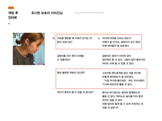 Q. 키트를 열었을 때 이해가 안가는 부
분이 있었나요?
A. 어디에 무엇을 쓰라고 하는지
이해가 잘 안가요. 설명서가 있긴 한데,
언제 써야할지 잘 모르겠다.
설명서를 아이 혼자 이해할
수 있을까요?
설명서는 엄마가 이이와 같이
읽어줘야 할 것 같다. 그림이 많이 들어가면
아이도 이해 할 수 있을 것 같다.
특히 불편한 부분이 있다면? 스피커랑 핸드폰처럼 생긴 것을 어디에
어떻게 써야하는지 잘 모르겠다.
‘이걸 어디에 붙이세요’라는 지시사항이
기기에 써있으면 좋을 것 같다.
아이가 혼자서 할 수 있을 것 같나요? 혼자서 하기보다는 엄마와 함께하는게
좋을 것 같다. 뛰어노는 놀이를 아이 혼자
하지는 않을 것 같다.
아예 엄마와 함께 할 수 있게 꾸려지는 게
어떨 것 같은가?
게임 후
인터뷰
_
최시현 보호자 이미진님
 