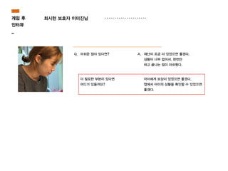 Q. 아쉬운 점이 있다면? A. 재난이 조금 더 있었으면 좋겠다.
상황이 너무 없어서, 한번만
하고 끝나는 점이 아쉬웠다.
더 필요한 부분이 있다면
어디가 있을까요?
아이에게 보상이 있었으면 좋겠다.
앱에서 아이의 상황을 확인할 수 있었으면
좋겠다.
게임 후
인터뷰
_
최시현 보호자 이미진님
 