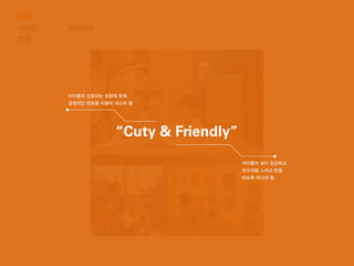 디자인
컨셉
톤앤매너
“Cuty & Friendly”
아이들의 선호하는 성향에 맞춰
긍정적인 반응을 이끌어 내고자 함
아이들이 보다 친근하고
친구처럼 느끼고 반응
하도록 하고자 함
 