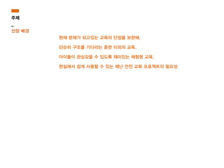 현재 문제가 되고있는 교육의 단점을 보완해,
단순히 구조를 기다리는 훈련 이외의 교육,
아이들이 관심갖을 수 있도록 재미있는 체험형 교육,
현실에서 쉽게 사용할 수 있는 재난 안전 교육 프로젝트의 필요성
주제
_
선정 배경
 