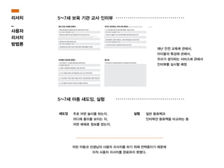 리서치
_
사용자
리서치
방법론
5~7세 보육 기관 교사 인터뷰
5~7세 아동 섀도잉, 실험
주로 어떤 놀이를 하는지.
어디에 흥미를 보이는 지.
어떤 매체로 정보를 얻는지.
일반 동화책과
인터렉션 동화책을 비교하는 등
섀도잉 실험
어린 아동과 선생님의 사용자 리서치를 하기 위해 컨택중이기 때문에
아직 사용자 리서치를 완료하지 못했다.
재난 안전 교육에 관해서,
아이들의 특성에 관해서,
우리가 생각하는 서비스에 관해서
인터뷰를 실시할 예정
 