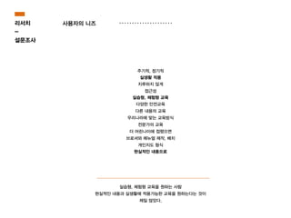 사용자의 니즈
주기적, 정기적
실생활 적용
지루하지 않게
접근성
실습형, 체험형 교육
다양한 안전교육
다른 내용의 교육
우리나라에 맞는 교육방식
전문가의 교육
더 어린나이에 접했으면
브로셔와 메뉴얼 제작, 배치
개인지도 형식
현실적인 내용으로
실습형, 체험형 교육을 원하는 사람
현실적인 내용과 실생활에 적용가능한 교육을 원하는다는 것이
제일 많았다.
리서치
-
설문조사
 
