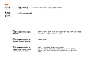 시원키즈스쿨
재난 안전 교육에 관해서
아무래도 신체이다. 몸으로 푸는것, 언어, 감각탐색, 쌓기, 역할, 수영역, 신체, 기본생활
영역, 세밀하게 나이별로 교육하는 과목이 다르다.
컴퓨터나 스크린같은것은 점점 하지 말라는 추세이다.
인터넷 동영상 자료는 엄청 많은데, 평가인증에서는 미디어 보여주면 안돼요.
어쩌다 한번 정말 필요한 상황에서 보여주는건 괜찮은데, 영상으로 끌고 나가면
안돼요.
입체책을 좋아한다.
아이들이 가장 흥미러워하는 수업은
무엇인가요?
5~7세 나이별로 아이들이 가장 재
미있어하는 놀이 도구는 무엇인가요?
5~7세 나이별로 아이들이 가장 많
이 접하는 매체는 무엇이며, 가장 흥
미로워하는 매체는 무엇인가요?
리서치
_
전문가
인터뷰
 