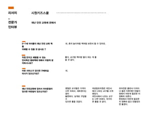 시원키즈스쿨
재난 안전 교육에 관해서
좋다. 교구랑 책이랑 둘다 하는 게 좋
을 것 같다.
네, 혼자 놀이처럼 책처럼 보면서 할 수 있어요.
네.
괜찮은 교구들은 가격이
너무 비싸고, 세트였다는
점이
불편하다. 낯개로 구입할
수
있으면 좋을 것같다.
국공립유치원은 국민사
에서 나오는 교구를 사게
돼있다.
국민사에서 나오는 교구
는 너무 비싸다. 저가이
면 좋을 것 같다.
유아전문 출판사 디자이
너 들은 이쁘게만 만들지
원에서 어떤게 필요한 지
정확히 모른다.
현장에서 어떤게 필요한
지 정확히 알고 만들었으
면 좋겠다.
5~7세 아이들이 재난 안전 교육 책
을
이해할 수 있을 것 같나요 ?
직접 만지고 체험할 수 있는
인터렉션 동화책에 대해서 어떻게 생
각하시나요?
이런 서비스가 있다면 구매하실
의사가 있으신가요?
재난 안전교육에 있어서 아쉬운점이
있다면 어떤점이 있으신가요?
리서치
_
전문가
인터뷰
 