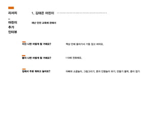 1. 김태은 어린이
재난 안전 교육에 관해서
119에 전화해요.
책상 안에 들어가서 기둥 잡고 버텨요.
아빠와 소꿉놀이, 그림그리기, 혼자 인형놀이 하기, 만들기 블럭, 종이 접기
지진 나면 어떻게 할 거에요?
불이 나면 어떻게 할 거에요?
집에서 주로 뭐하고 놀아요?
리서치
_
어린이
추가
인터뷰
 