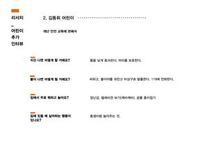 2. 김동휘 어린이
재난 안전 교육에 관해서
피하고, 불이야를 외친고 비상구로 탈출한다. 119에 전화한다.
몸을 낮게 웅크린다. 머리를 보호한다.
장난감, 텔레비젼 보기(깨비깨비), 공룡 종이접기
지진 나면 어떻게 할 거에요?
불이 나면 어떻게 할 거에요?
집에서 주로 뭐하고 놀아요?
동생이랑 놀아주는 것.집에 있을 때 싫어하는 행동이
있나요?
리서치
_
어린이
추가
인터뷰
 