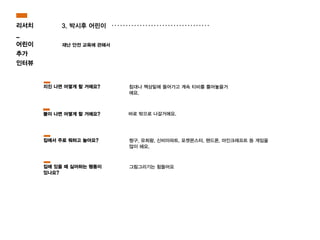 3. 박시후 어린이
재난 안전 교육에 관해서
바로 밖으로 나갈거에요.
침대나 책상밑에 들어가고 계속 티비를 틀어놓을거
에요.
짱구, 유희왕, 신비아파트, 포켓몬스터, 핸드폰, 마인크래프트 등 게임을
많이 해요.
지진 나면 어떻게 할 거에요?
불이 나면 어떻게 할 거에요?
집에서 주로 뭐하고 놀아요?
그림그리기는 힘들어요집에 있을 때 싫어하는 행동이
있나요?
리서치
_
어린이
추가
인터뷰
 