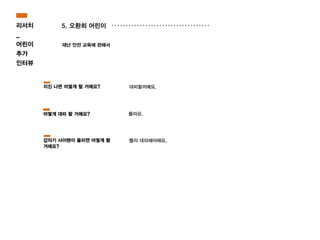 5. 오환희 어린이
재난 안전 교육에 관해서
몰라요.
대피할꺼예요.
빨리 대피해야해요.
지진 나면 어떻게 할 거에요?
어떻게 대피 할 거에요?
갑자기 사이렌이 울리면 어떻게 할
거에요?
리서치
_
어린이
추가
인터뷰
 
