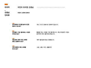 석진아 유치원 선생님
어린이 교육에 관해서
활동을 하는 수업을 가장 좋아합니다. 재난수업같은 수업도
움직여야 해서 좋아하는편입니다.
최소 2시간 30분으로 정해져 있습니다.유치원에서 아이들 놀이시간은
얼마나 되나요?
아이들이 가장 좋아하는 수업은
무엇인가요?
매주 월요일에 항상 진행합니다.재난대비 관련 안전 교육은
몇번 진행하시나요?
소방, 교통, 지진, 생활안전어떤 종류의 재난 교육을
하시나요?
리서치
_
선생님
인터뷰
 