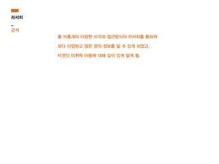 총 아홉개의 다양한 시각과 접근방식의 리서치를 통하여
보다 다양하고 많은 양의 정보를 알 수 있게 되었고,
타겟인 미취학 아동에 대해 깊이 있게 알게 됨.
리서치
_
근거
 