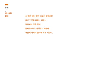 수 많은 재난 관련 사고가 있었지만
재난 안전을 대하는 태도는
달라지지 않은 점이
문제점이라고 생각했기 때문에
재난에 대해서 생각해 보게 되었다.
주제
_
재난교육
실태
 