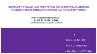 INTERNET OF THINGS IMPLEMENTATION FOR WIRELESS MONITORING
OF AGRICULTURAL PARAMETERS WITH LEAF DISEASE DETECTION
Under the esteemed guidance of
Smt P. PUSHPALATHA
Assistant Professor of ECE JNTU KAKINADA
by
PETETI SRIDHAR
I V S K CHAITANYA
K MAHESH CHOWDARY
 
