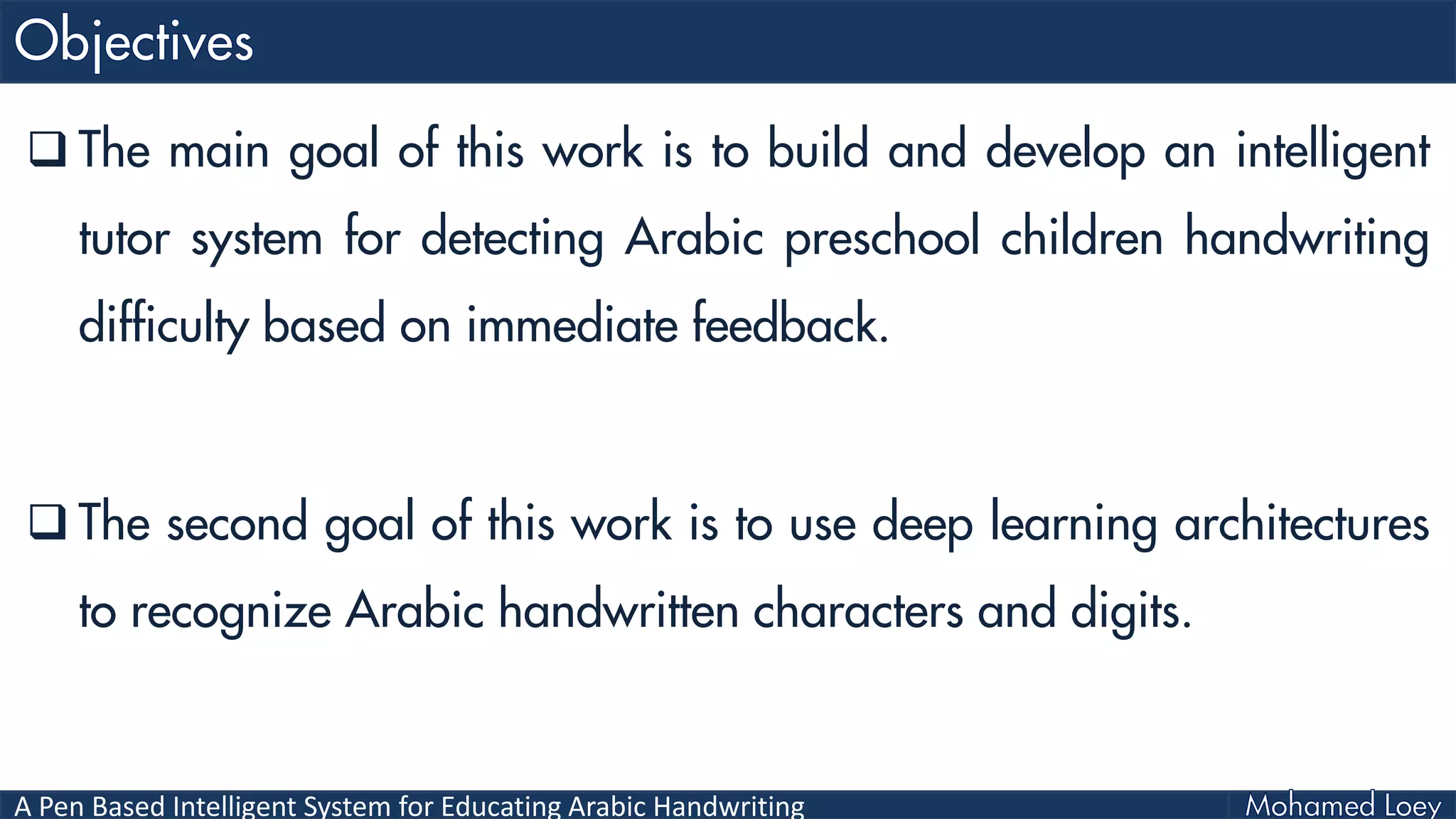 A Pen Based Intelligent System for Educating Arabic Handwriting
 The main goal of this work is to build and develop an intelligent
tutor system for detecting Arabic preschool children handwriting
difficulty based on immediate feedback.
 The second goal of this work is to use deep learning architectures
to recognize Arabic handwritten characters and digits.
 