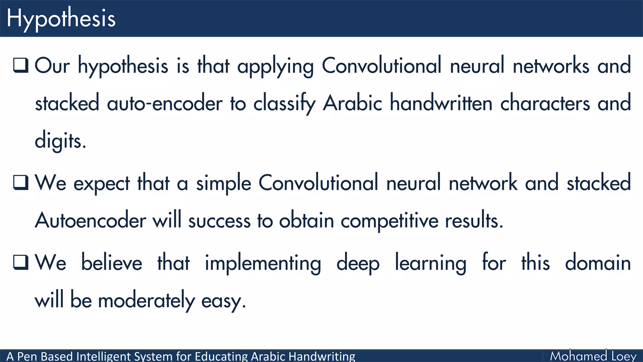 A Pen Based Intelligent System for Educating Arabic Handwriting
 Our hypothesis is that applying Convolutional neural networks and
stacked auto-encoder to classify Arabic handwritten characters and
digits.
 We expect that a simple Convolutional neural network and stacked
Autoencoder will success to obtain competitive results.
 We believe that implementing deep learning for this domain
will be moderately easy.
 