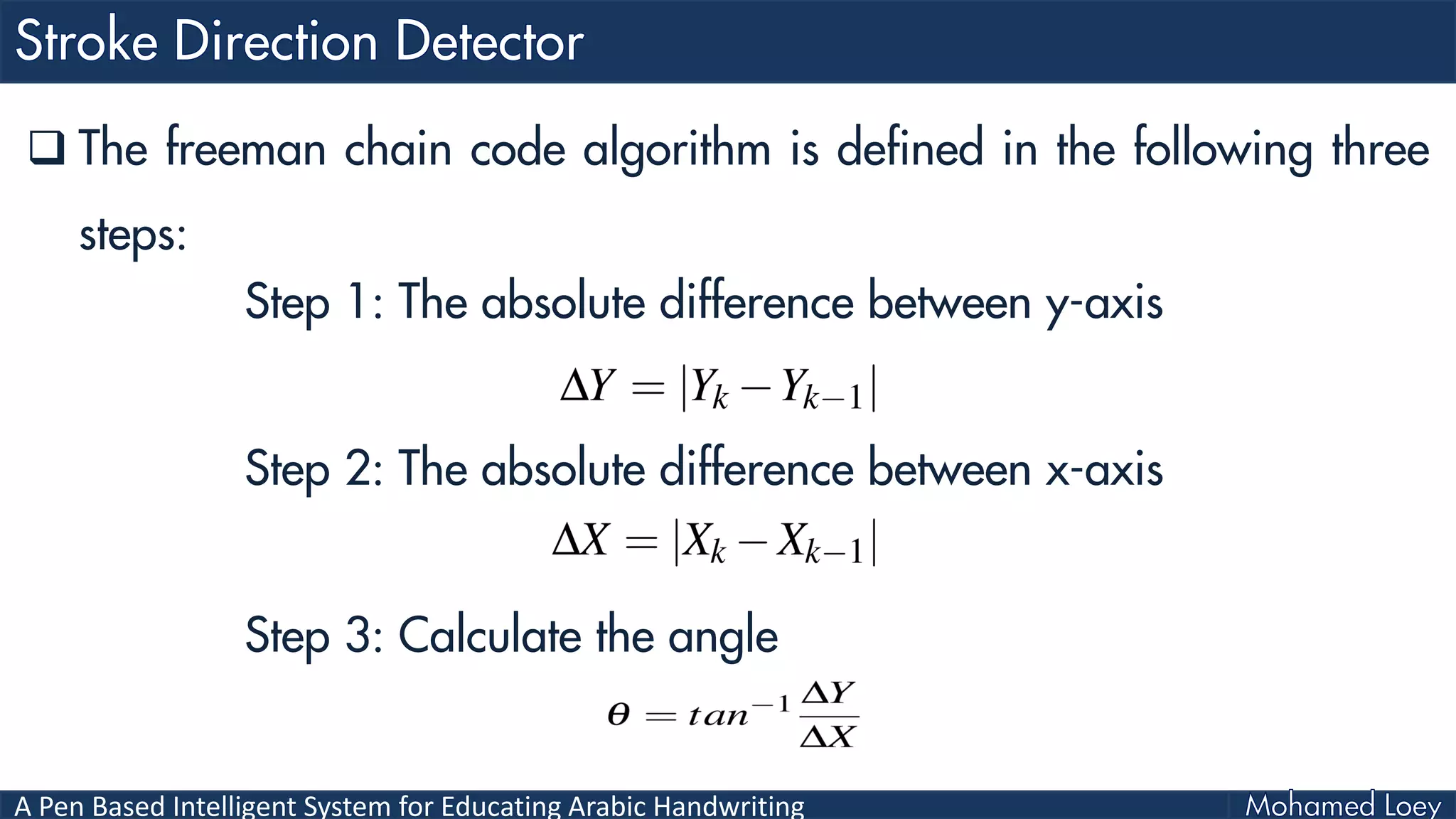 A Pen Based Intelligent System for Educating Arabic Handwriting
 The freeman chain code algorithm is defined in the following three
steps:
Step 1: The absolute difference between y-axis
Step 2: The absolute difference between x-axis
Step 3: Calculate the angle
 