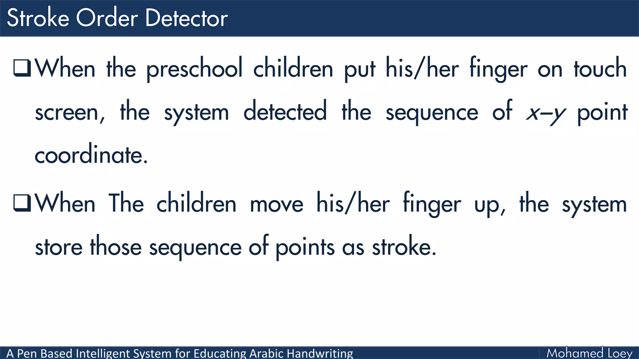 A Pen Based Intelligent System for Educating Arabic Handwriting
When the preschool children put his/her finger on touch
screen, the system detected the sequence of x−y point
coordinate.
When The children move his/her finger up, the system
store those sequence of points as stroke.
 