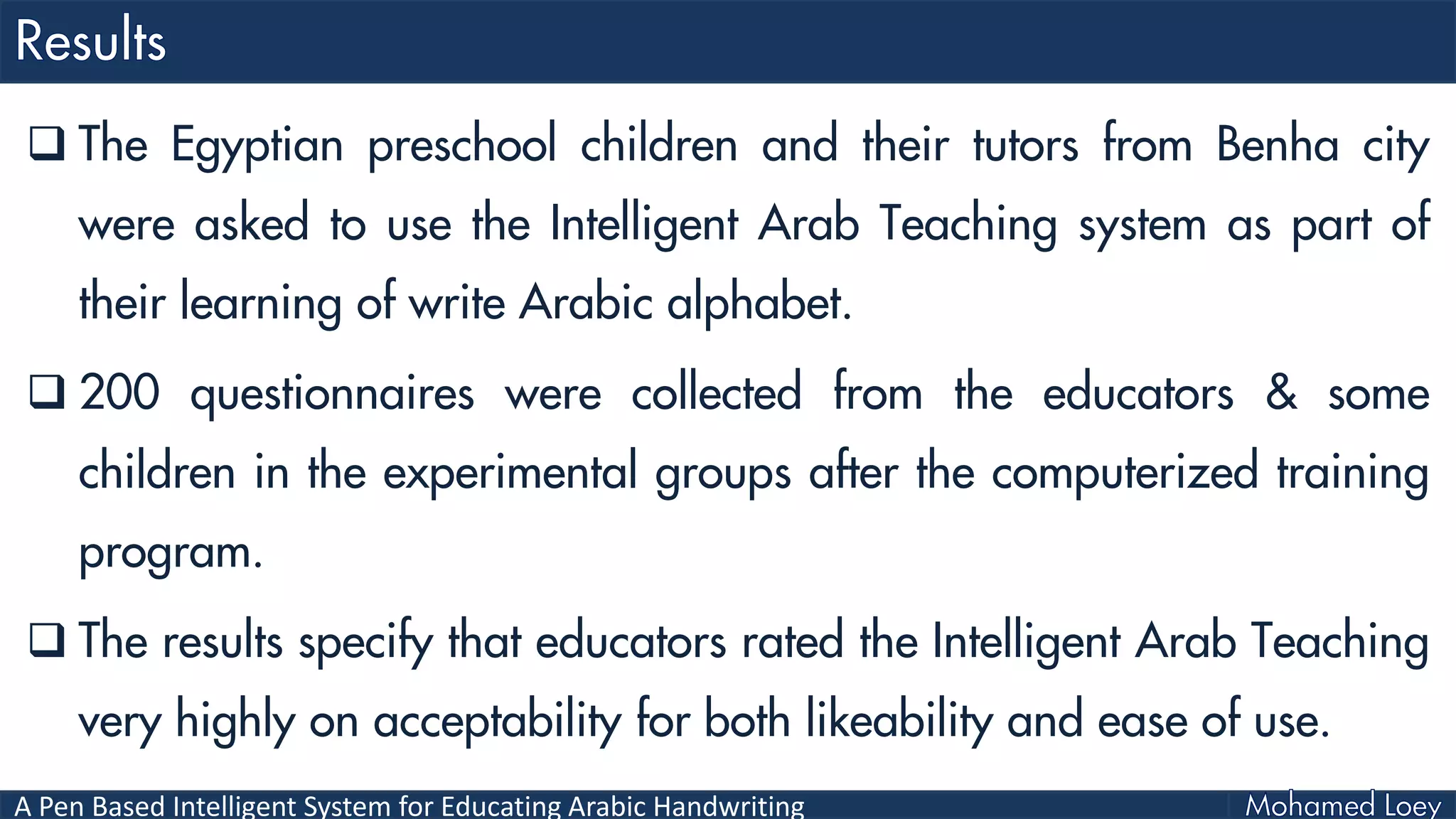 A Pen Based Intelligent System for Educating Arabic Handwriting
 The Egyptian preschool children and their tutors from Benha city
were asked to use the Intelligent Arab Teaching system as part of
their learning of write Arabic alphabet.
 200 questionnaires were collected from the educators & some
children in the experimental groups after the computerized training
program.
 The results specify that educators rated the Intelligent Arab Teaching
very highly on acceptability for both likeability and ease of use.
 