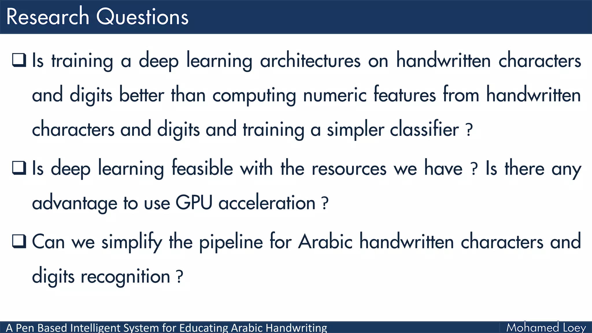 A Pen Based Intelligent System for Educating Arabic Handwriting
 Is training a deep learning architectures on handwritten characters
and digits better than computing numeric features from handwritten
characters and digits and training a simpler classifier ?
 Is deep learning feasible with the resources we have ? Is there any
advantage to use GPU acceleration ?
 Can we simplify the pipeline for Arabic handwritten characters and
digits recognition ?
 