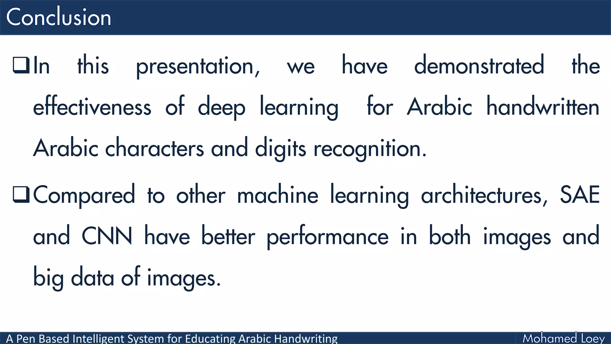 A Pen Based Intelligent System for Educating Arabic Handwriting
In this presentation, we have demonstrated the
effectiveness of deep learning for Arabic handwritten
Arabic characters and digits recognition.
Compared to other machine learning architectures, SAE
and CNN have better performance in both images and
big data of images.
 