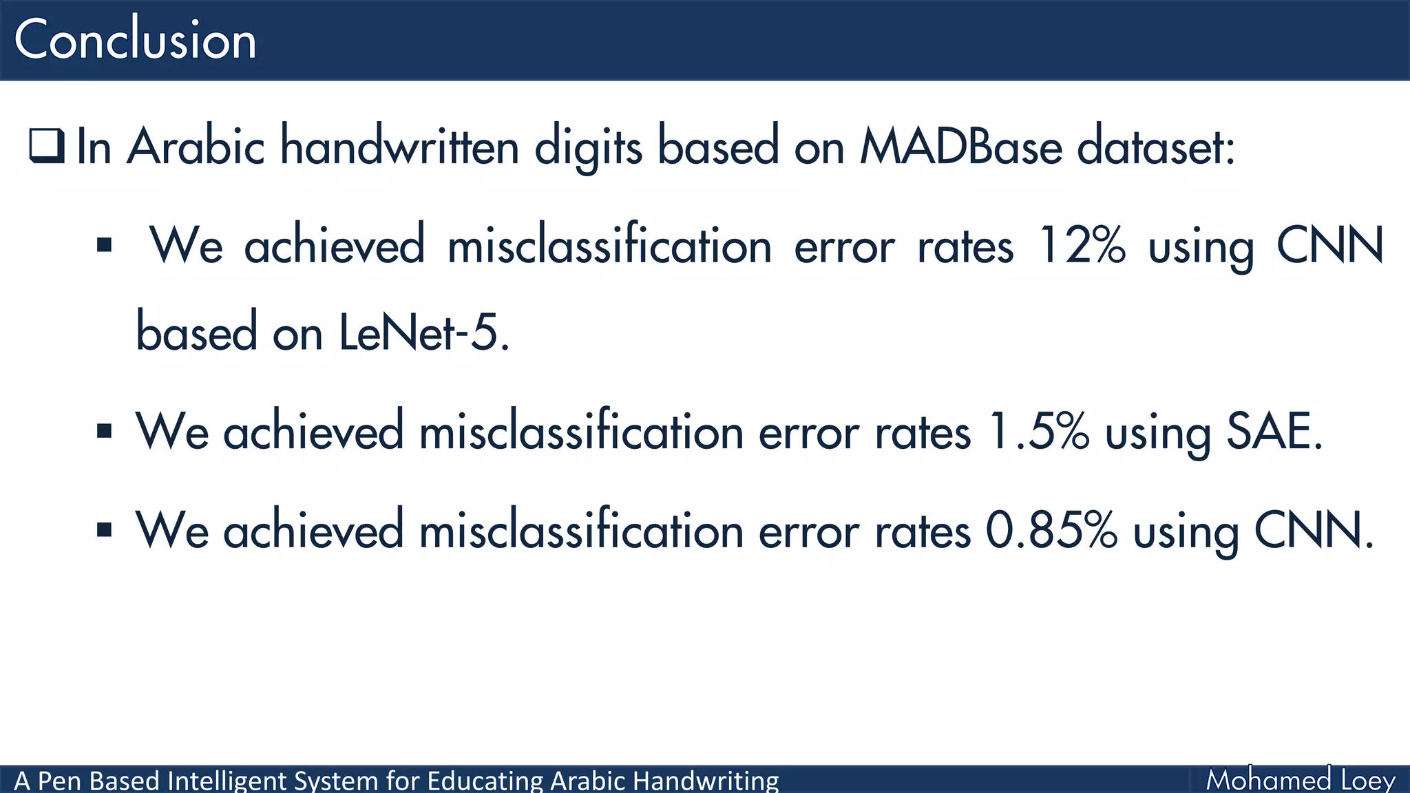 A Pen Based Intelligent System for Educating Arabic Handwriting
 In Arabic handwritten digits based on MADBase dataset:
 We achieved misclassification error rates 12% using CNN
based on LeNet-5.
 We achieved misclassification error rates 1.5% using SAE.
 We achieved misclassification error rates 0.85% using CNN.
 