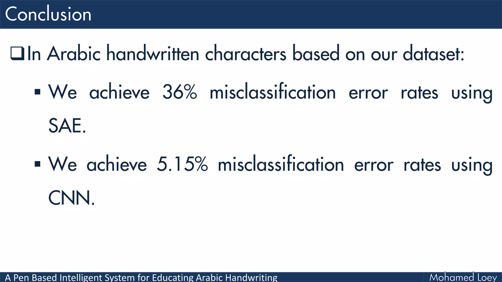 A Pen Based Intelligent System for Educating Arabic Handwriting
In Arabic handwritten characters based on our dataset:
 We achieve 36% misclassification error rates using
SAE.
 We achieve 5.15% misclassification error rates using
CNN.
 