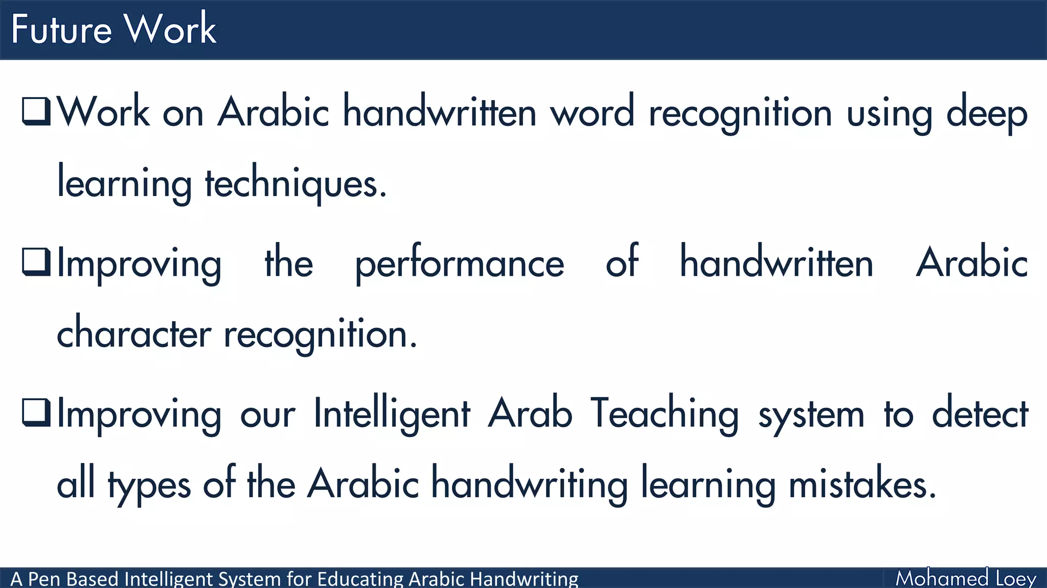 A Pen Based Intelligent System for Educating Arabic Handwriting
Work on Arabic handwritten word recognition using deep
learning techniques.
Improving the performance of handwritten Arabic
character recognition.
Improving our Intelligent Arab Teaching system to detect
all types of the Arabic handwriting learning mistakes.
 