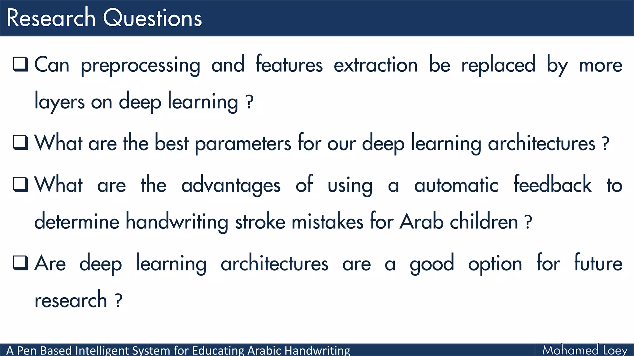 A Pen Based Intelligent System for Educating Arabic Handwriting
 Can preprocessing and features extraction be replaced by more
layers on deep learning ?
 What are the best parameters for our deep learning architectures ?
 What are the advantages of using a automatic feedback to
determine handwriting stroke mistakes for Arab children ?
 Are deep learning architectures are a good option for future
research ?
 