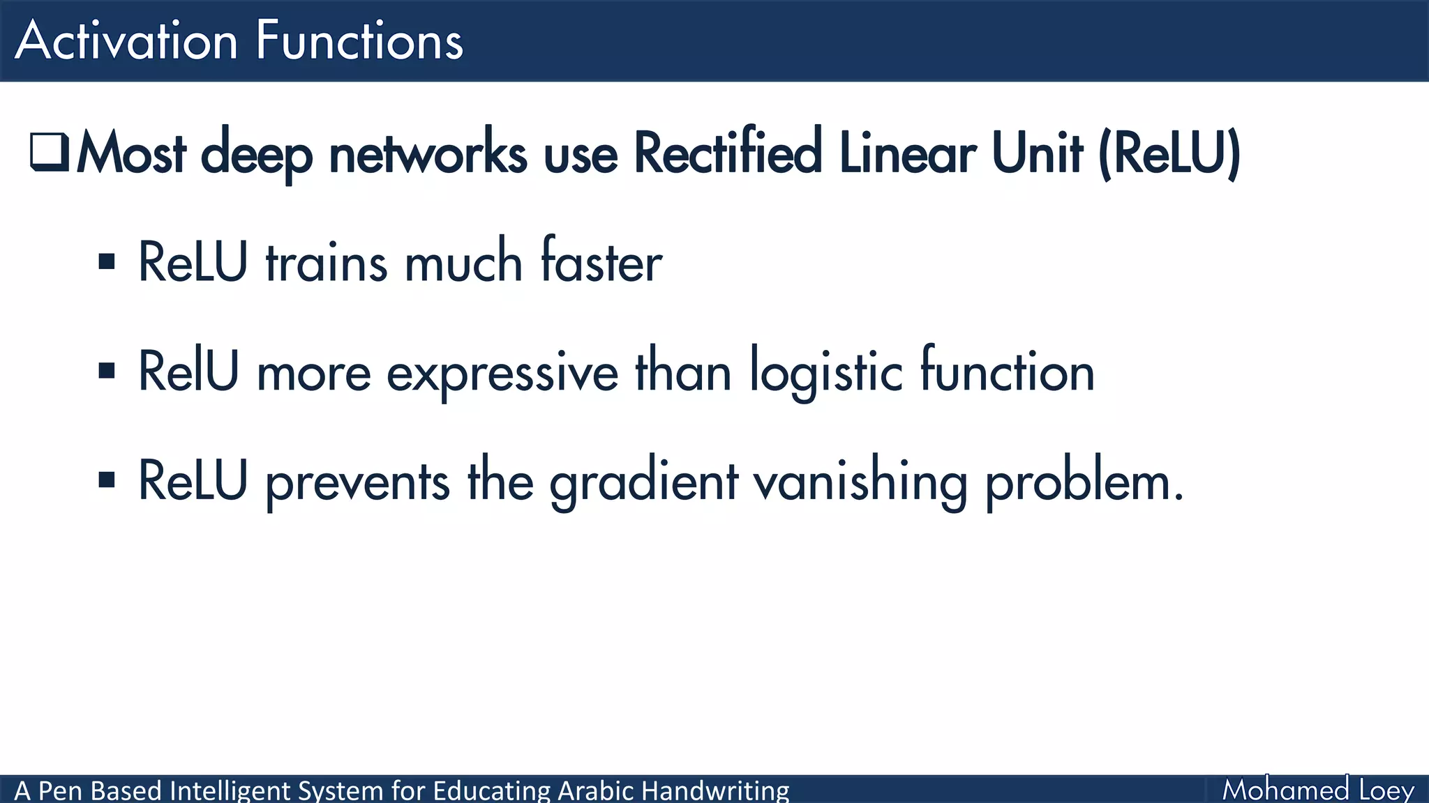 A Pen Based Intelligent System for Educating Arabic Handwriting
Most deep networks use Rectified Linear Unit (ReLU)
 ReLU trains much faster
 RelU more expressive than logistic function
 ReLU prevents the gradient vanishing problem.
 