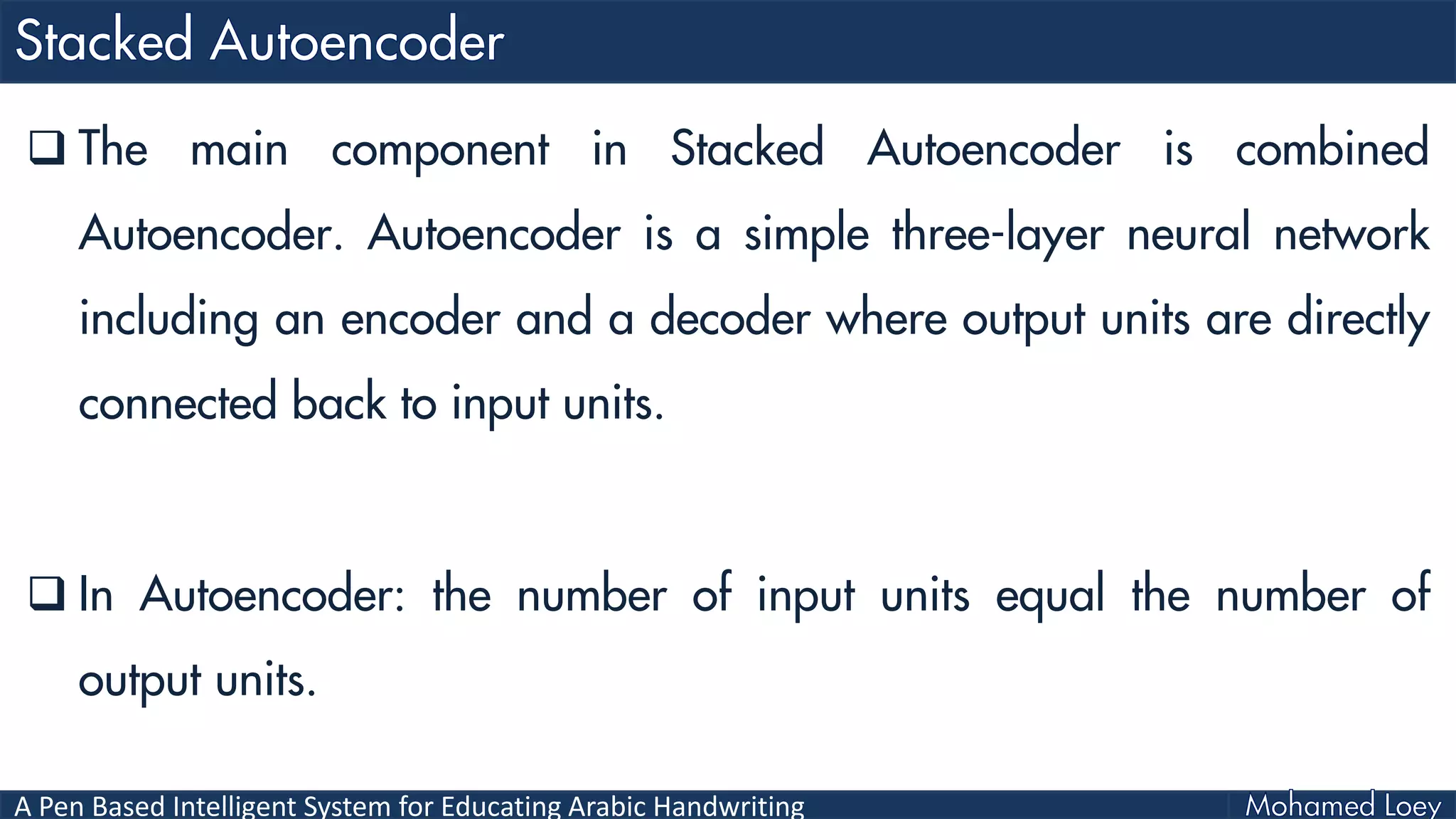 A Pen Based Intelligent System for Educating Arabic Handwriting
 The main component in Stacked Autoencoder is combined
Autoencoder. Autoencoder is a simple three-layer neural network
including an encoder and a decoder where output units are directly
connected back to input units.
 In Autoencoder: the number of input units equal the number of
output units.
 