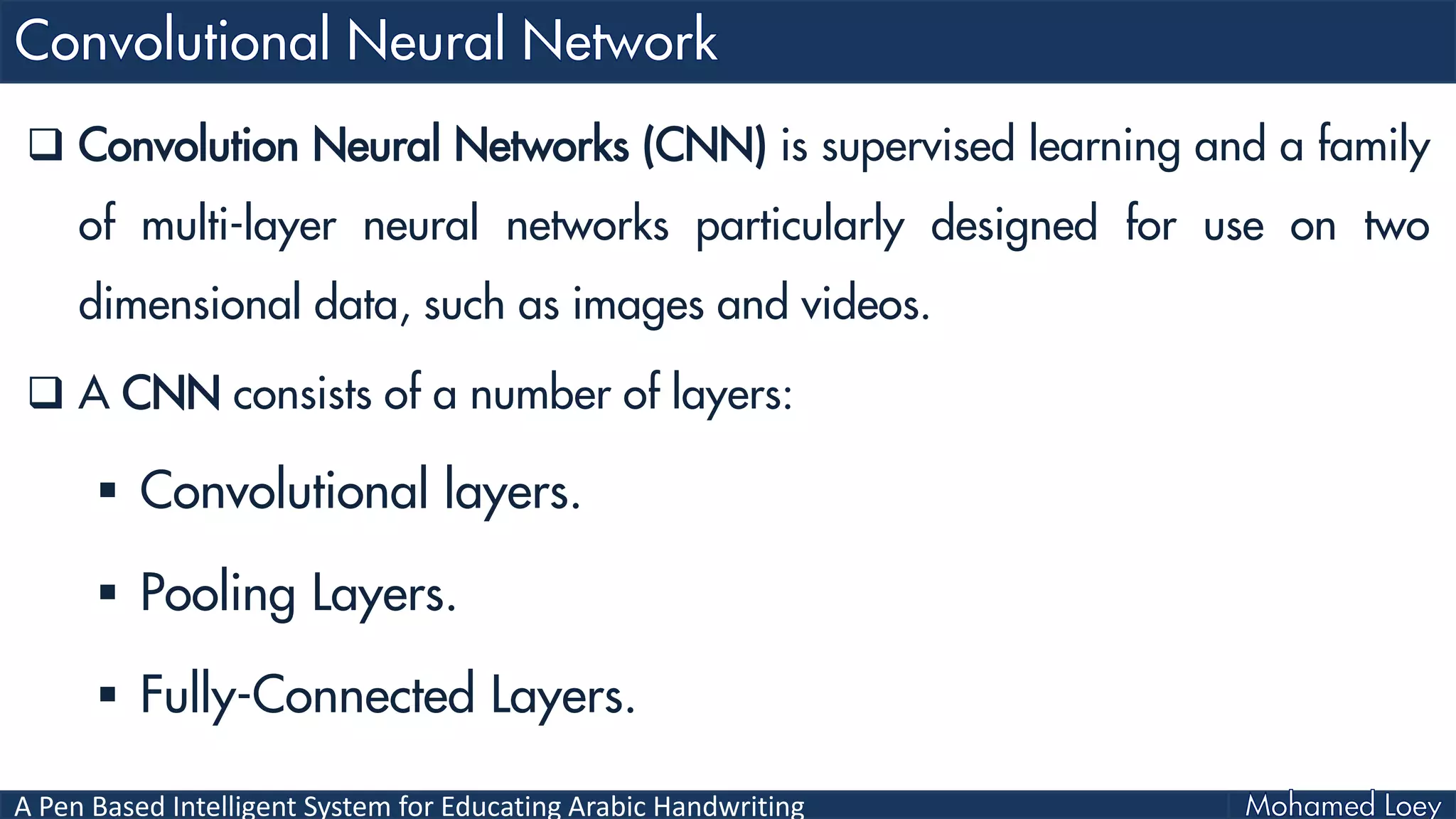 A Pen Based Intelligent System for Educating Arabic Handwriting
 Convolution Neural Networks (CNN) is supervised learning and a family
of multi-layer neural networks particularly designed for use on two
dimensional data, such as images and videos.
 A CNN consists of a number of layers:
 Convolutional layers.
 Pooling Layers.
 Fully-Connected Layers.
 