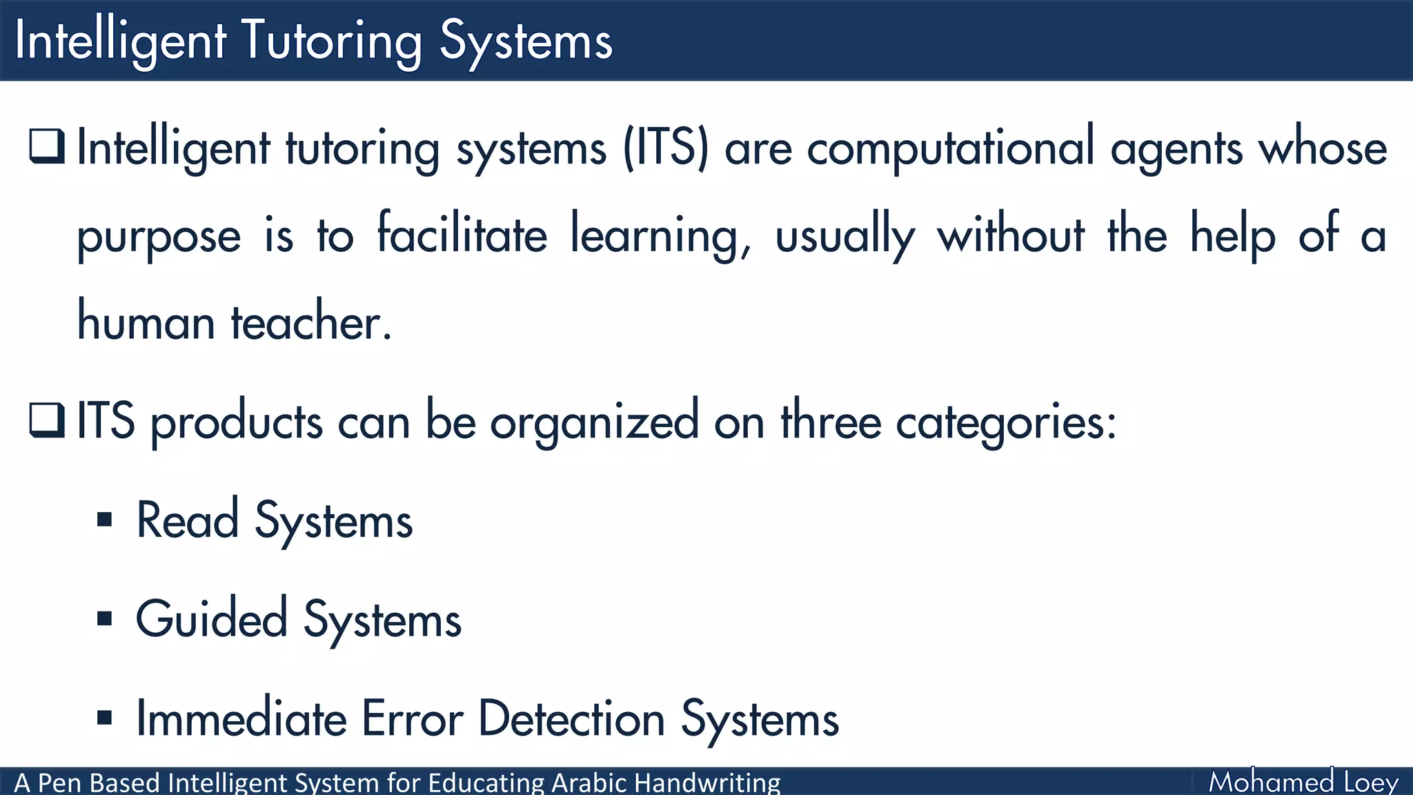 A Pen Based Intelligent System for Educating Arabic Handwriting
 Intelligent tutoring systems (ITS) are computational agents whose
purpose is to facilitate learning, usually without the help of a
human teacher.
 ITS products can be organized on three categories:
 Read Systems
 Guided Systems
 Immediate Error Detection Systems
 