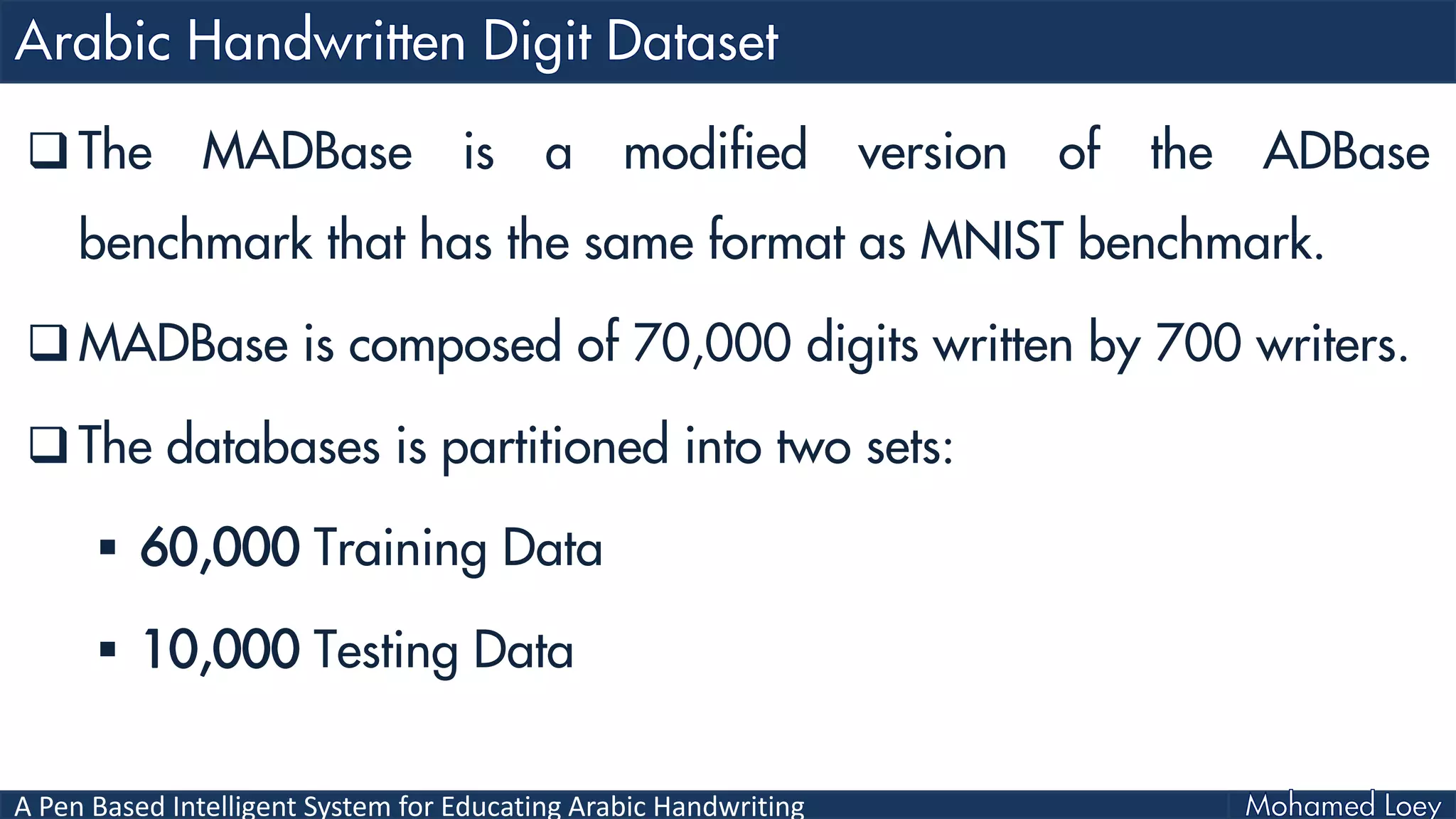 A Pen Based Intelligent System for Educating Arabic Handwriting
 The MADBase is a modified version of the ADBase
benchmark that has the same format as MNIST benchmark.
 MADBase is composed of 70,000 digits written by 700 writers.
 The databases is partitioned into two sets:
 60,000 Training Data
 10,000 Testing Data
 