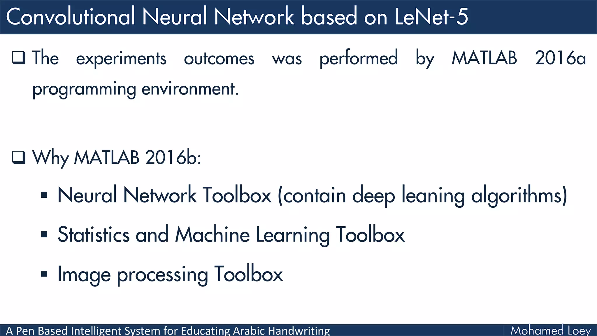 A Pen Based Intelligent System for Educating Arabic Handwriting
 The experiments outcomes was performed by MATLAB 2016a
programming environment.
 Why MATLAB 2016b:
 Neural Network Toolbox (contain deep leaning algorithms)
 Statistics and Machine Learning Toolbox
 Image processing Toolbox
 