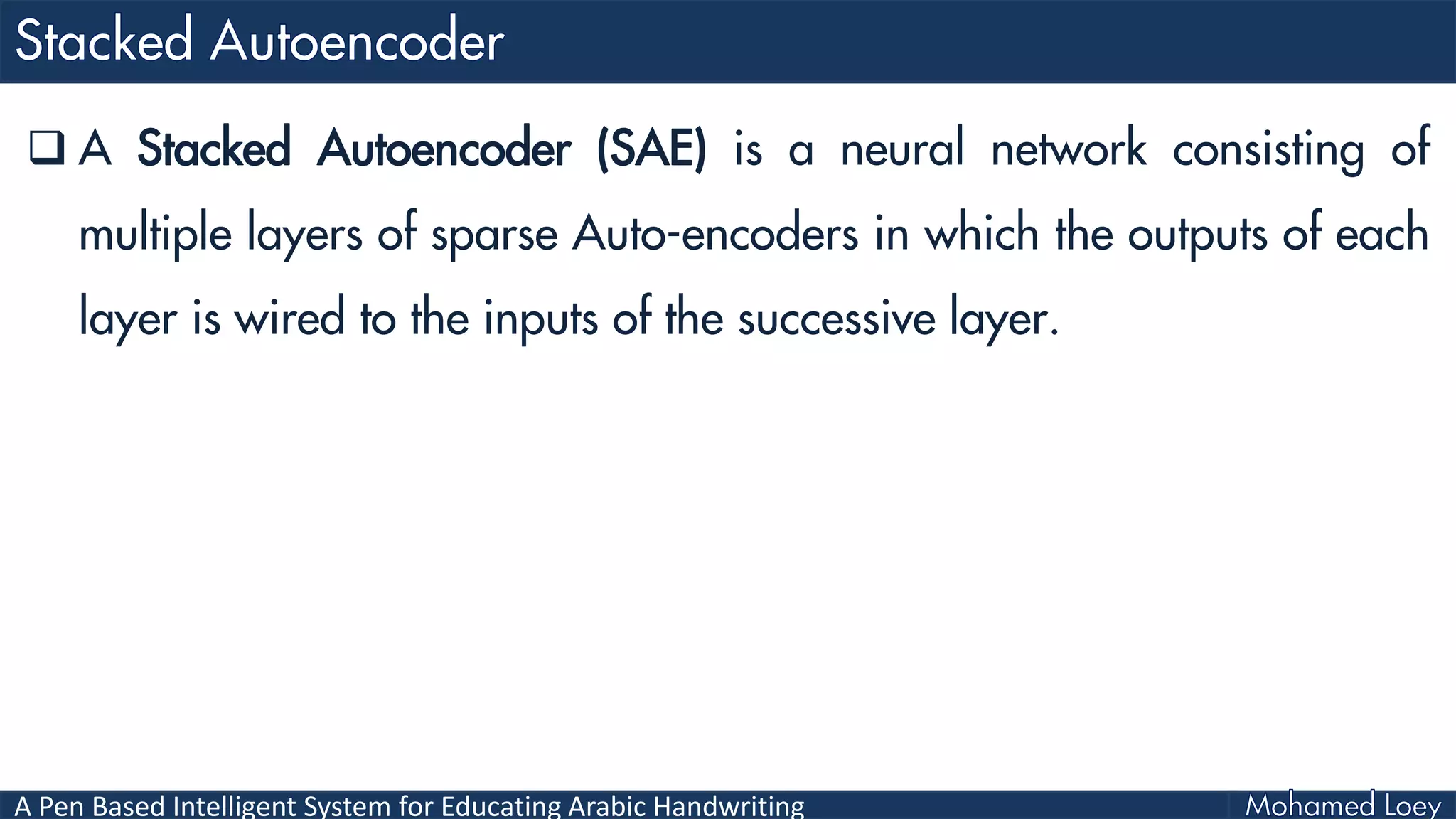 A Pen Based Intelligent System for Educating Arabic Handwriting
 A Stacked Autoencoder (SAE) is a neural network consisting of
multiple layers of sparse Auto-encoders in which the outputs of each
layer is wired to the inputs of the successive layer.
 
