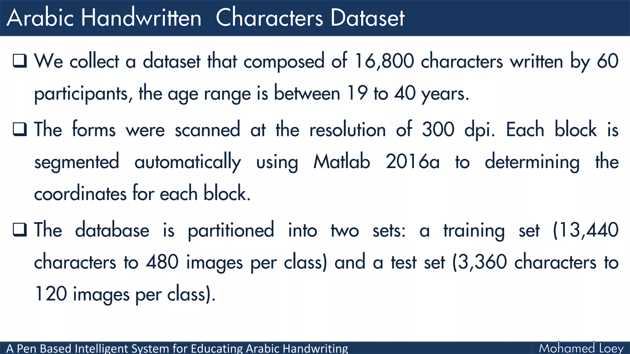 A Pen Based Intelligent System for Educating Arabic Handwriting
 We collect a dataset that composed of 16,800 characters written by 60
participants, the age range is between 19 to 40 years.
 The forms were scanned at the resolution of 300 dpi. Each block is
segmented automatically using Matlab 2016a to determining the
coordinates for each block.
 The database is partitioned into two sets: a training set (13,440
characters to 480 images per class) and a test set (3,360 characters to
120 images per class).
 