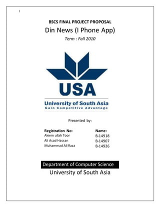 1
BSCS FINAL PROJECT PROPOSAL
Din News (I Phone App)
Term : Fall 2010
Presented by:
Registration No: Name:
Aleem ullah Toor B-14918
Ali Asad Hassan B-14907
Muhammad Ali Raza B-14926
Department of Computer Science
University of South Asia
 
