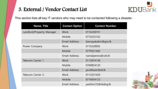 This section lists all key IT vendors who may need to be contacted following a disaster.
Name, Title Contact Option Contact Number
Landlord/Property Manager Work 0116258741
Mobile 0716325102
Email Address basnayakabm@gov.lk
Power Company Work 0116328902
Mobile 0779521402
Email Address namalperera@ceb.lk
Telecom Carrier 1 Work 0112874136
Mobile 0769854120
Email Address javidfaizer@slt.lk
Telecom Carrier 2 Work 0113251420
Mobile 0716954123
Email Address yasitha123@dialog.lk
3. External / Vendor Contact List
 
