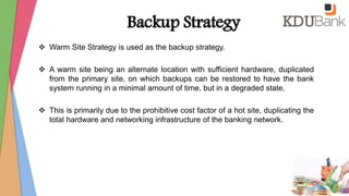 Backup Strategy
 Warm Site Strategy is used as the backup strategy.
 A warm site being an alternate location with sufficient hardware, duplicated
from the primary site, on which backups can be restored to have the bank
system running in a minimal amount of time, but in a degraded state.
 This is primarily due to the prohibitive cost factor of a hot site, duplicating the
total hardware and networking infrastructure of the banking network.
 