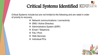 Critical Systems Identified
Critical Systems include but are not limited to the following and are rated in order
of priority to recovery,
 Network communications / connectivity
 DNS / Active Directory
 Administrative System (ERP)
 Email / Telephone
 File / Print
 Web Services
 Individual PCs
 