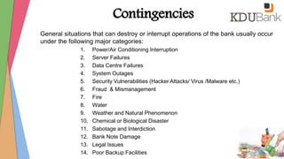 Contingencies
General situations that can destroy or interrupt operations of the bank usually occur
under the following major categories:
1. Power/Air Conditioning Interruption
2. Server Failures
3. Data Centre Failures
4. System Outages
5. Security Vulnerabilities (Hacker Attacks/ Virus /Malware etc.)
6. Fraud & Mismanagement
7. Fire
8. Water
9. Weather and Natural Phenomenon
10. Chemical or Biological Disaster
11. Sabotage and Interdiction
12. Bank Note Damage
13. Legal Issues
14. Poor Backup Facilities
 