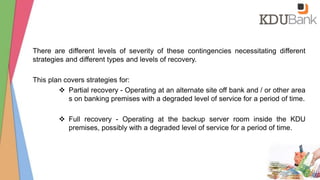 There are different levels of severity of these contingencies necessitating different
strategies and different types and levels of recovery.
This plan covers strategies for:
 Partial recovery - Operating at an alternate site off bank and / or other area
s on banking premises with a degraded level of service for a period of time.
 Full recovery - Operating at the backup server room inside the KDU
premises, possibly with a degraded level of service for a period of time.
 