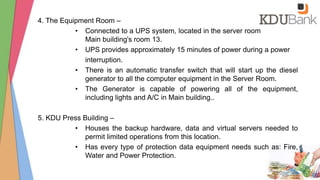 4. The Equipment Room –
• Connected to a UPS system, located in the server room
Main building's room 13.
• UPS provides approximately 15 minutes of power during a power
interruption.
• There is an automatic transfer switch that will start up the diesel
generator to all the computer equipment in the Server Room.
• The Generator is capable of powering all of the equipment,
including lights and A/C in Main building..
5. KDU Press Building –
• Houses the backup hardware, data and virtual servers needed to
permit limited operations from this location.
• Has every type of protection data equipment needs such as: Fire,
Water and Power Protection.
 