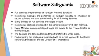 Software Safeguards
 Full backups are performed at 10:00pm Friday to Saturday.
 Incremental backups are performed at 10:00pm Monday to Thursday to
secure software and data each morning for all Banking Services.
 Every Sunday all Full backups are staged to Tape.
 Incremental backups are staged in the same fashion every Friday morning.
 Every Monday morning all staged tapes are moved to the IT safe located in
the Warehouse.
 The backups are done on Disk and then transferred to LTO3 tapes.
 Each morning the backups are checked with an e-mail log sent to the Senior
Network Administrator and the Director of IT Operations.
 