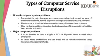 Types of Computer Service
Disruptions
1. Normal computer system problems
• For most of the major hardware vendors represented on bank, as well as some of
the software vendors, remote diagnostic testing is available for routine problems.
• Maintenance is scheduled when convenient to repair/resolve these problems.
• Most hardware problems disrupting the total operation of the computers should be
fixed within 4 to 8 hours.
2. Major computer problems
• It is not feasible to keep a supply of PC’s or high-cost items to meet every
emergency.
• In cases where workstations are lost, these will be repurchased/leased using
Repair and Replacement funds.
 