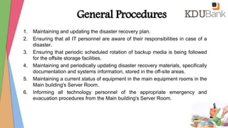 General Procedures
1. Maintaining and updating the disaster recovery plan.
2. Ensuring that all IT personnel are aware of their responsibilities in case of a
disaster.
3. Ensuring that periodic scheduled rotation of backup media is being followed
for the offsite storage facilities.
4. Maintaining and periodically updating disaster recovery materials, specifically
documentation and systems information, stored in the off-site areas.
5. Maintaining a current status of equipment in the main equipment rooms in the
Main building's Server Room.
6. Informing all technology personnel of the appropriate emergency and
evacuation procedures from the Main building's Server Room.
 