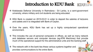 Introduction to KDU Bank
 Kotelawala Defence University in Ratmalana - Sri Lanka, is a semi-government
university, where military and civil students are being educated.
 KDU Bank is created on 2015.03.01 in order to deposit the salaries of lecturers
and cadets and it is integrated with Bank of Ceylon.
 Over the years, KDU Bank has set up a highly computerized operational
environment.
 This includes the use of personal computers in offices, as well as many network
and database servers and computer devices (eg:ATM Machines) that provide
much of the operational support for the administrative units and the banking staff .
 The network with in the bank ties these various systems together and
provides communications to the entire Bank.
 