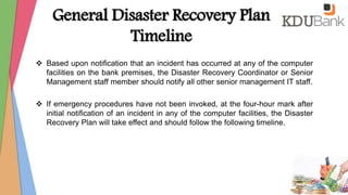 General Disaster Recovery Plan
Timeline
 Based upon notification that an incident has occurred at any of the computer
facilities on the bank premises, the Disaster Recovery Coordinator or Senior
Management staff member should notify all other senior management IT staff.
 If emergency procedures have not been invoked, at the four-hour mark after
initial notification of an incident in any of the computer facilities, the Disaster
Recovery Plan will take effect and should follow the following timeline.
 