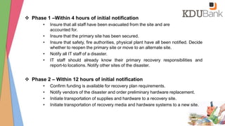  Phase 1 –Within 4 hours of initial notification
• Insure that all staff have been evacuated from the site and are
accounted for.
• Insure that the primary site has been secured.
• Insure that safety, fire authorities, physical plant have all been notified. Decide
whether to reopen the primary site or move to an alternate site.
• Notify all IT staff of a disaster.
• IT staff should already know their primary recovery responsibilities and
report-to locations. Notify other sites of the disaster.
 Phase 2 – Within 12 hours of initial notification
• Confirm funding is available for recovery plan requirements.
• Notify vendors of the disaster and order preliminary hardware replacement.
• Initiate transportation of supplies and hardware to a recovery site.
• Initiate transportation of recovery media and hardware systems to a new site.
 