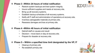  Phase 3 –Within 24 hours of initial notification
• Restore system backups and test system integrity.
• Insure sufficient supplies and needs at recovery site.
• Bring up all recovery systems.
• Establish backup schedules of all recovery systems.
• Notify all IT staff and administration of operations at recovery site.
• Inventory salvageable materials at primary site.
• Reassess damages and loss at primary site.
 Phase 4 –Within 48 hours of initial notification
• Debrief staff on causes and result
• Decision – move back or stay at recovery site.
• Prepare for disaster at recovery site.
 Phase 5 – Within a specified time limit designated by the VP, IT
• Cleanup of primary site
• Re-establish primary site
 