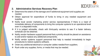 2. Administrative Services Recovery Plan
 Determine the extent of the damage and if additional equipment and supplies are
needed.
 Obtain approval for expenditure of funds to bring in any needed equipment and
supplies.
 Notify local vendor marketing and/or service representatives if there is a need of
immediate delivery of components to bring the computer systems to an operational level
even in a degraded mode.
 If it is judged advisable, check with third-party vendors to see if a faster delivery
schedule can be obtained.
 Notify vendor hardware support personnel that a priority should be placed on assistance
to add and/or replace any additional components.
 Notify vendor systems support personnel that help is needed immediately to begin
procedures to restore systems software.
 Order any additional electrical or computer cables needed from suppliers.
 Rush order any supplies, forms, or media that may be needed.
 